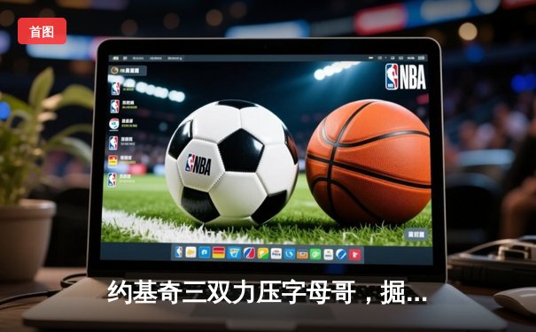 约基奇三双力压字母哥，掘金加时险胜雄鹿上演巅峰对决