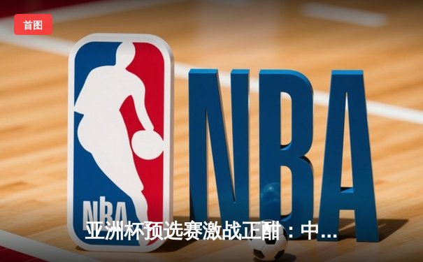 亚洲杯预选赛激战正酣：中国队末节逆转，险胜日本迎关键胜利